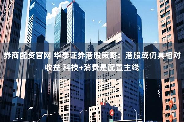 券商配资官网 华泰证券港股策略：港股或仍具相对收益 科技+消费是配置主线