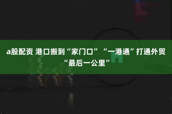 a股配资 港口搬到“家门口” “一港通”打通外贸“最后一公里”