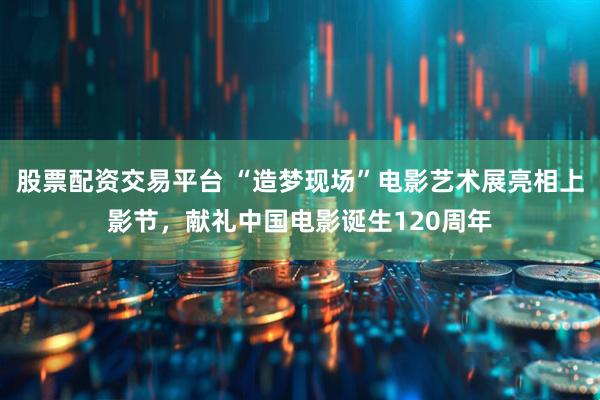 股票配资交易平台 “造梦现场”电影艺术展亮相上影节，献礼中国电影诞生120周年