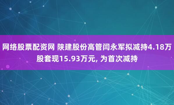 网络股票配资网 陕建股份高管闫永军拟减持4.18万股套现15.93万元, 为首次减持