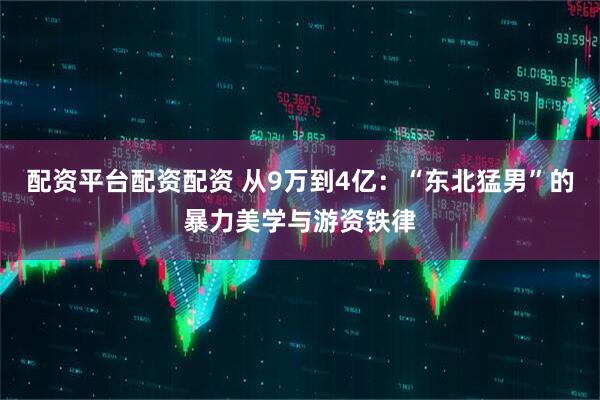 配资平台配资配资 从9万到4亿：“东北猛男”的暴力美学与游资铁律