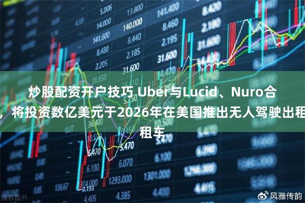 炒股配资开户技巧 Uber与Lucid、Nuro合作，将投资数亿美元于2026年在美国推出无人驾驶出租车