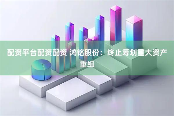 配资平台配资配资 鸿铭股份：终止筹划重大资产重组