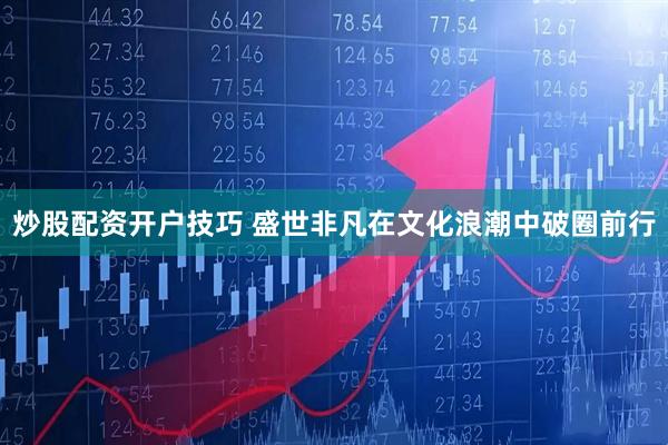 炒股配资开户技巧 盛世非凡在文化浪潮中破圈前行