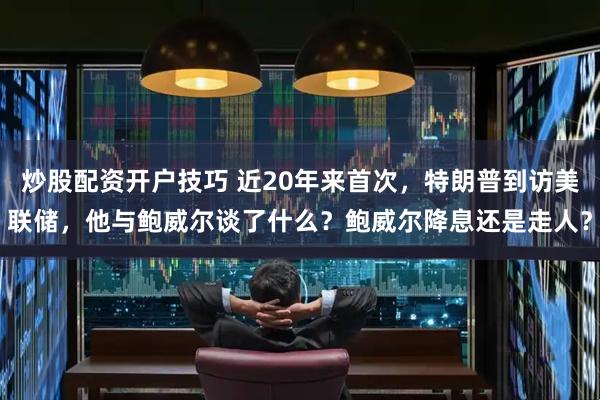 炒股配资开户技巧 近20年来首次，特朗普到访美联储，他与鲍威尔谈了什么？鲍威尔降息还是走人？