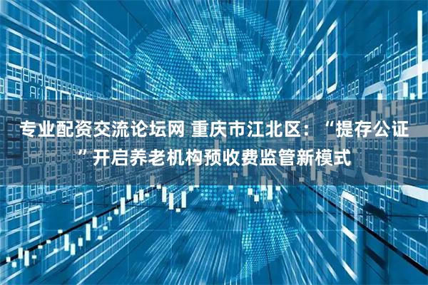 专业配资交流论坛网 重庆市江北区：“提存公证”开启养老机构预收费监管新模式