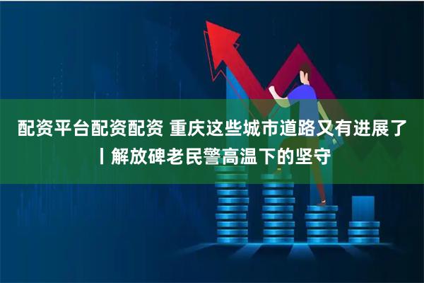 配资平台配资配资 重庆这些城市道路又有进展了丨解放碑老民警高温下的坚守