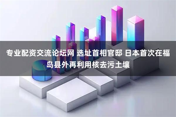 专业配资交流论坛网 选址首相官邸 日本首次在福岛县外再利用核去污土壤