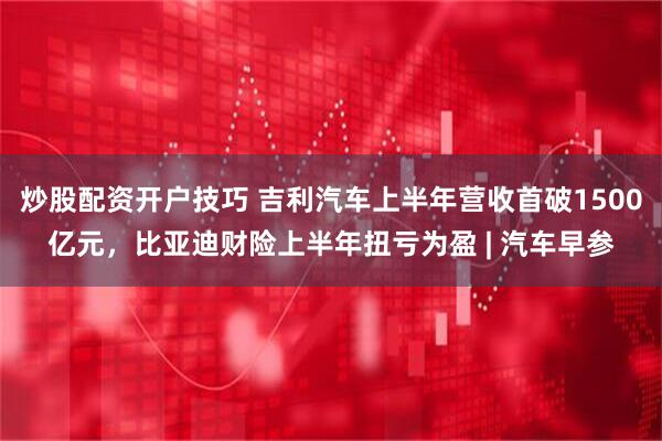 炒股配资开户技巧 吉利汽车上半年营收首破1500亿元，比亚迪财险上半年扭亏为盈 | 汽车早参