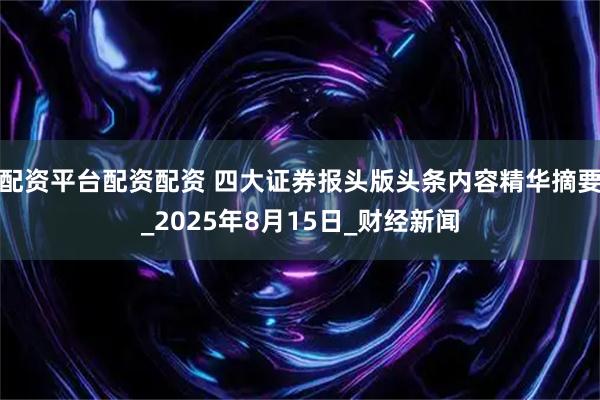 配资平台配资配资 四大证券报头版头条内容精华摘要_2025年8月15日_财经新闻