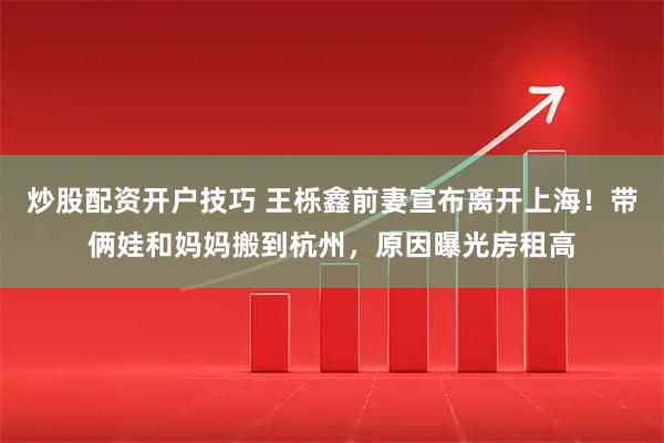炒股配资开户技巧 王栎鑫前妻宣布离开上海！带俩娃和妈妈搬到杭州，原因曝光房租高