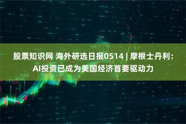 股票知识网 海外研选日报0514 | 摩根士丹利：AI投资已成为美国经济首要驱动力