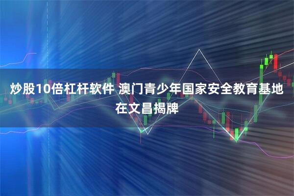炒股10倍杠杆软件 澳门青少年国家安全教育基地在文昌揭牌