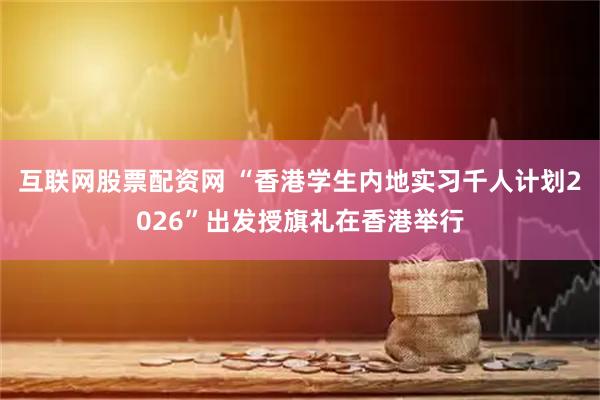 互联网股票配资网 “香港学生内地实习千人计划2026”出发授旗礼在香港举行