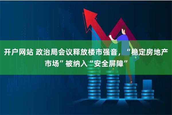开户网站 政治局会议释放楼市强音，“稳定房地产市场”被纳入“安全屏障”