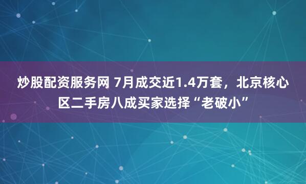 炒股配资服务网 7月成交近1.4万套，北京核心区二手房八成买家选择“老破小”