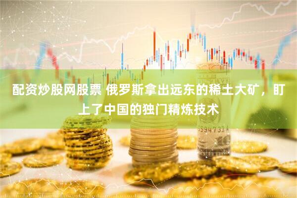 配资炒股网股票 俄罗斯拿出远东的稀土大矿，盯上了中国的独门精炼技术