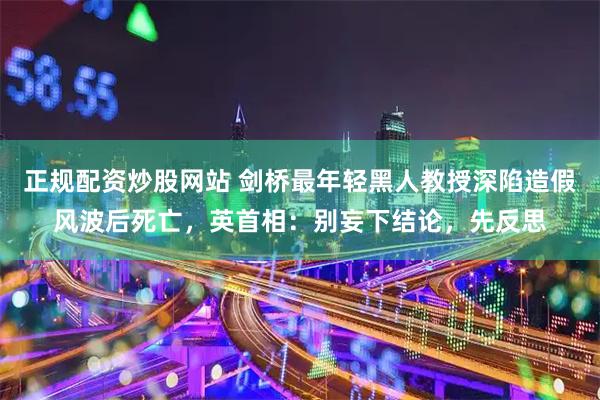 正规配资炒股网站 剑桥最年轻黑人教授深陷造假风波后死亡，英首相：别妄下结论，先反思