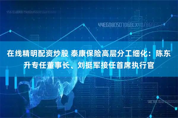 在线精明配资炒股 泰康保险高层分工细化：陈东升专任董事长、刘挺军接任首席执行官