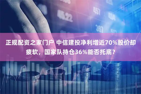 正规配资之家门户 中信建投净利增近70%股价却疲软,国家队持仓36%能否托底?